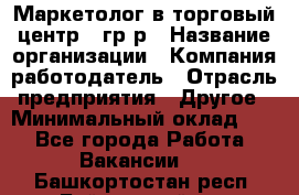 Маркетолог в торговый центр – гр/р › Название организации ­ Компания-работодатель › Отрасль предприятия ­ Другое › Минимальный оклад ­ 1 - Все города Работа » Вакансии   . Башкортостан респ.,Баймакский р-н